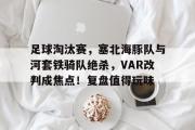 开云-包含足球淘汰赛,塞北海豚队与河套铁骑队绝杀,VAR改判成焦点!复盘值得玩味的词条