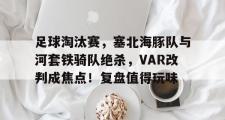 开云-包含足球淘汰赛,塞北海豚队与河套铁骑队绝杀,VAR改判成焦点!复盘值得玩味的词条